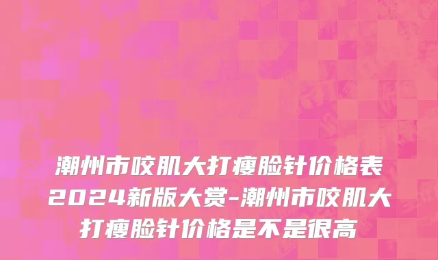 潮州市咬肌大打瘦脸针价格表2024新版大赏-潮州市咬肌大打瘦脸针价格是不是很高