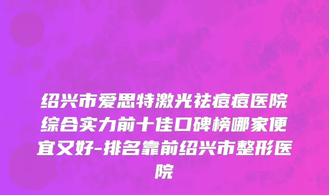 绍兴市爱思特激光祛痘痘医院综合实力前十佳口碑榜哪家便宜又好-排名靠前绍兴市整形医院