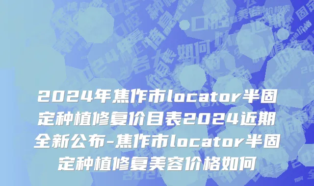 2024年焦作市locator半固定种植修复价目表2024近期全新公布-焦作市locator半固定种植修复美容价格如何