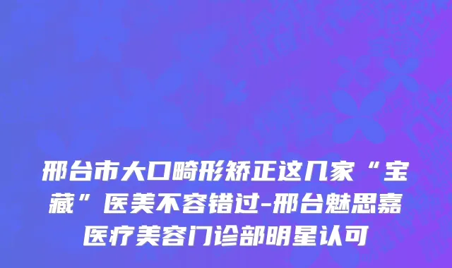 邢台市大口畸形矫正这几家“宝藏”医美不容错过-邢台魅思嘉医疗美容门诊部明星认可