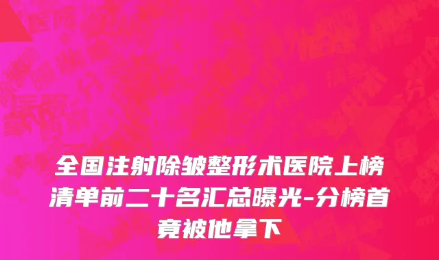 全国注射除皱整形术医院上榜清单前二十名汇总曝光-分榜首竟被他拿下