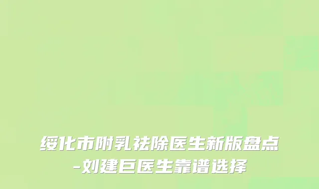 绥化市附乳祛除医生新版盘点-刘建巨医生靠谱选择