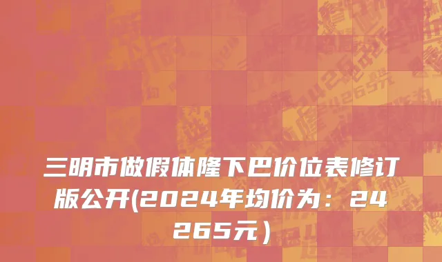 三明市做假体隆下巴价位表修订版公开(2024年均价为：24265元）