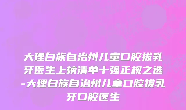 大理白族自治州儿童口腔拔乳牙医生上榜清单十强正规之选-大理白族自治州儿童口腔拔乳牙口腔医生