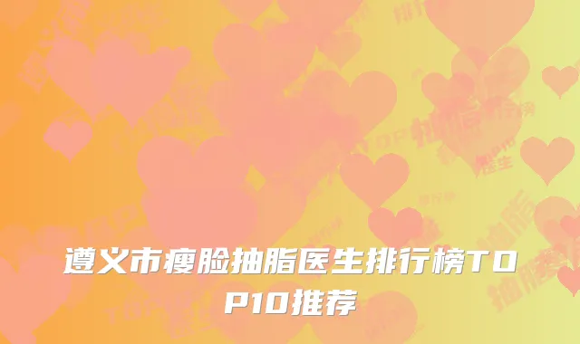遵义市瘦脸抽脂医生排行榜TOP10推荐