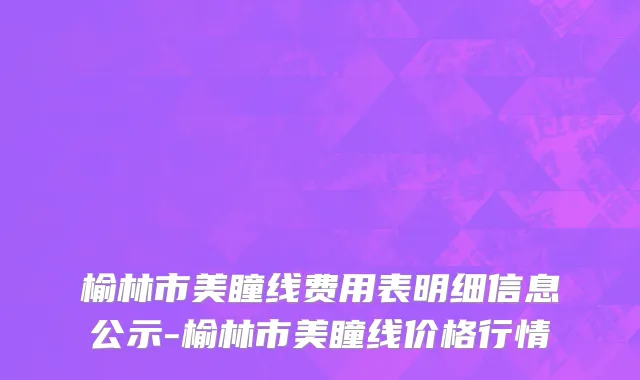 榆林市美瞳线费用表明细信息公示-榆林市美瞳线价格行情