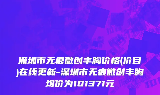 深圳市无痕微创丰胸价格(价目)在线更新-深圳市无痕微创丰胸均价为101371元