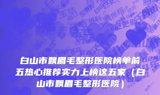 白山市飘眉毛整形医院榜单前五热心推荐实力上榜这五家（白山市飘眉毛整形医院）