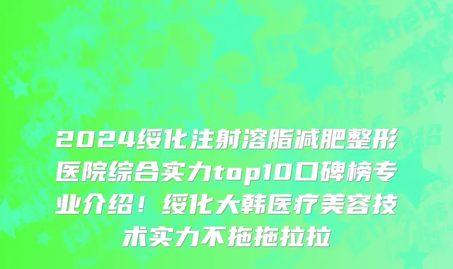 2024绥化注射溶脂减肥整形医院综合实力top10口碑榜专业介绍！绥化大韩医疗美容技术实力不拖拖拉拉