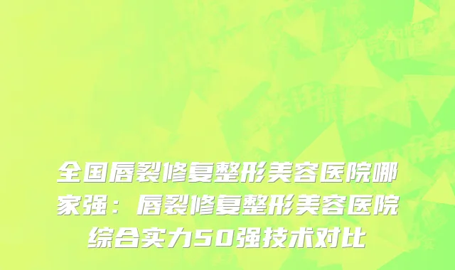 全国唇裂修复整形美容医院哪家强：唇裂修复整形美容医院综合实力50强技术对比