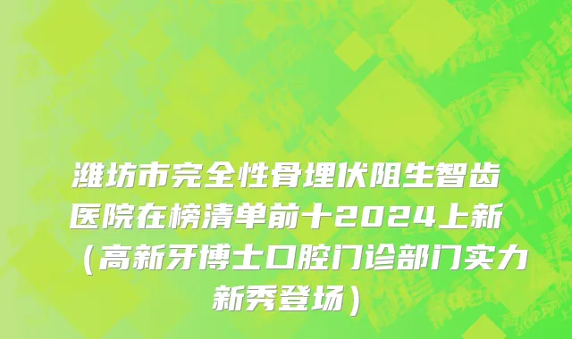 潍坊市完全性骨埋伏阻生智齿医院在榜清单前十2024上新（高新牙博士口腔门诊部门实力新秀登场）