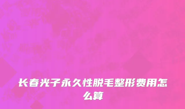 长春光子永久性脱毛整形费用怎么算