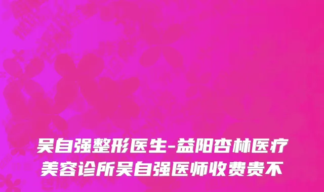 吴自强整形医生-益阳杏林医疗美容诊所吴自强医师收费贵不