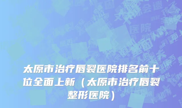 太原市治疗唇裂医院排名前十位全面上新（太原市治疗唇裂整形医院）
