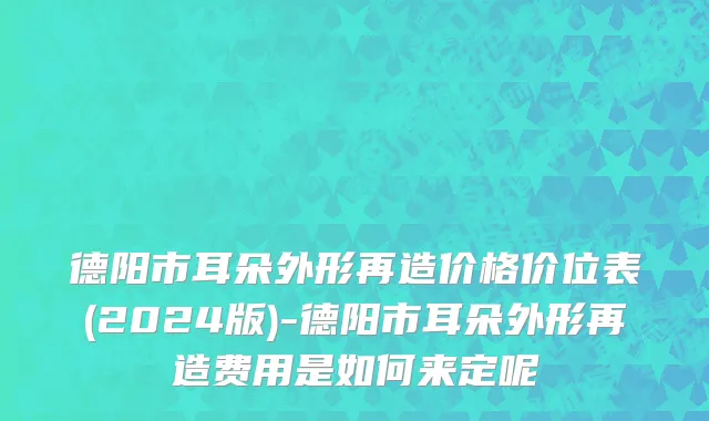 德阳市耳朵外形再造价格价位表(2024版)-德阳市耳朵外形再造费用是如何来定呢