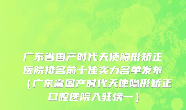 广东省国产时代天使隐形矫正医院排名前十佳实力名单发布（广东省国产时代天使隐形矫正口腔医院入驻榜一）