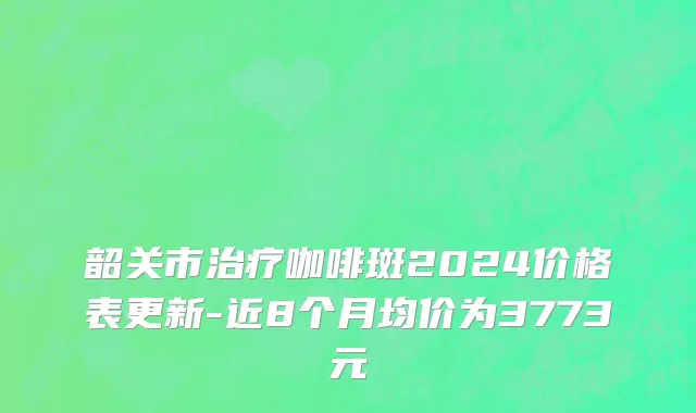 韶关市治疗咖啡斑2024价格表更新-近8个月均价为3773元