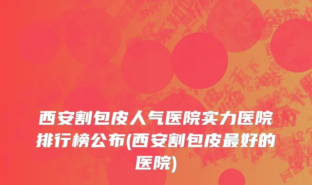 西安割包皮人气医院实力医院排行榜公布(西安割包皮最好的医院)