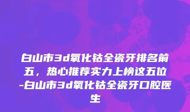 白山市3d氧化钴全瓷牙排名前五，热心推荐实力上榜这五位-白山市3d氧化钴全瓷牙口腔医生