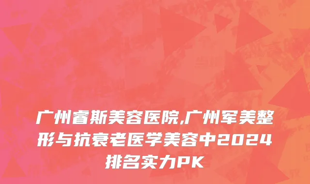 广州睿斯美容医院,广州军美整形与抗衰老医学美容中2024排名实力PK