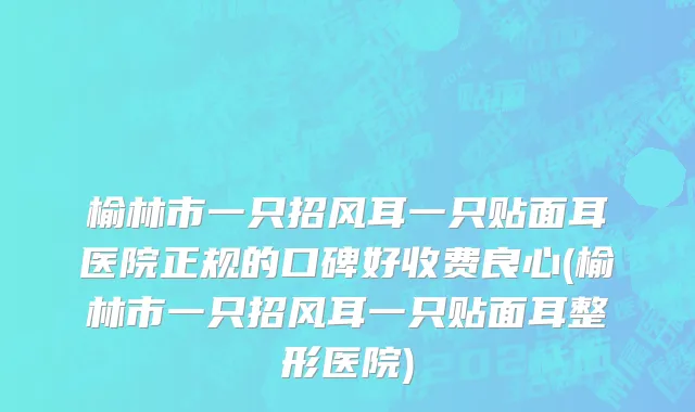 榆林市一只招风耳一只贴面耳医院正规的口碑好收费良心(榆林市一只招风耳一只贴面耳整形医院)