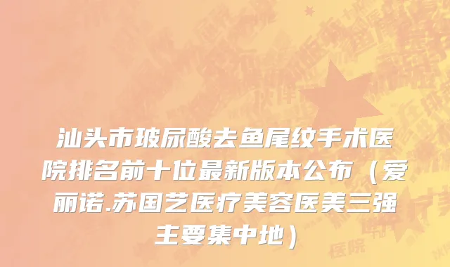 汕头市玻尿酸去鱼尾纹手术医院排名前十位最新版本公布（爱丽诺.苏国艺医疗美容医美三强主要集中地）