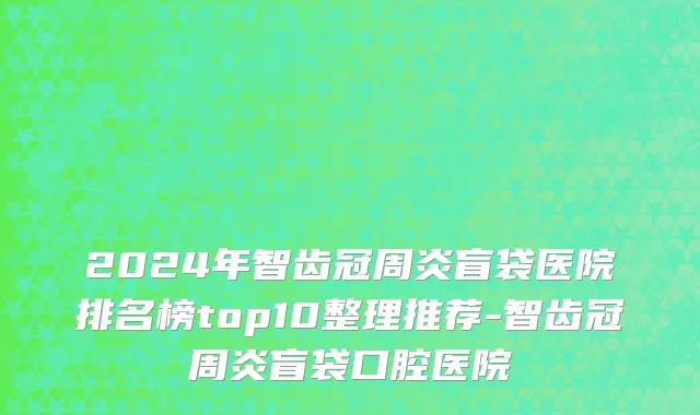 2024年智齿冠周炎盲袋医院排名榜top10整理推荐-智齿冠周炎盲袋口腔医院