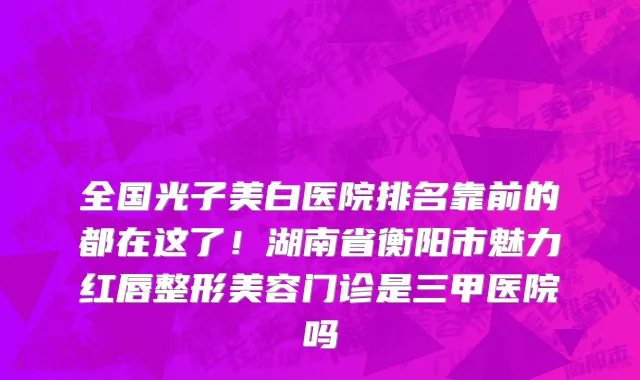 全国光子美白医院排名靠前的都在这了！湖南省衡阳市魅力红唇整形美容门诊是三甲医院吗