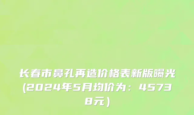 长春市鼻孔再造价格表新版曝光(2024年5月均价为：45738元）