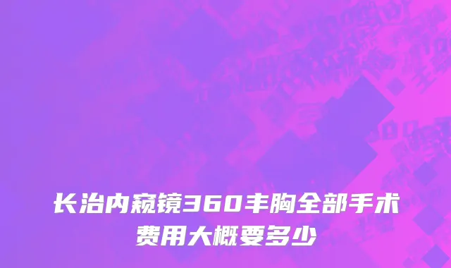 长治内窥镜360丰胸全部手术费用大概要多少