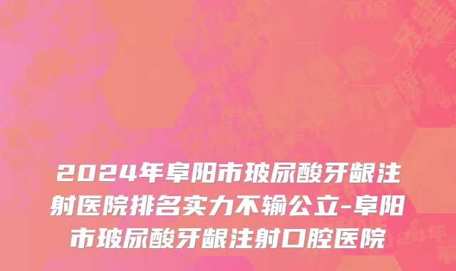 2024年阜阳市玻尿酸牙龈注射医院排名实力不输公立-阜阳市玻尿酸牙龈注射口腔医院