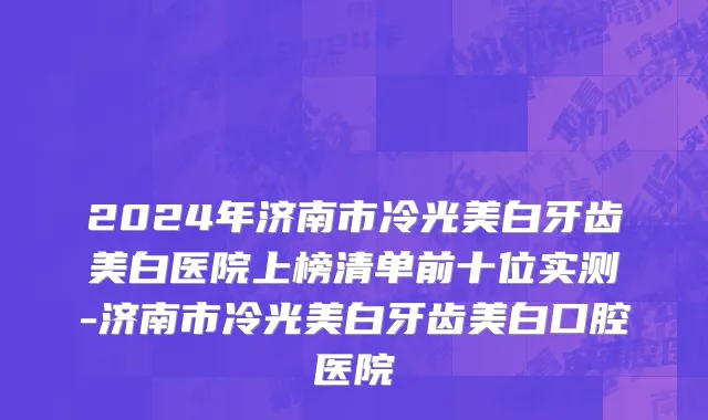 2024年济南市冷光美白牙齿美白医院上榜清单前十位实测-济南市冷光美白牙齿美白口腔医院