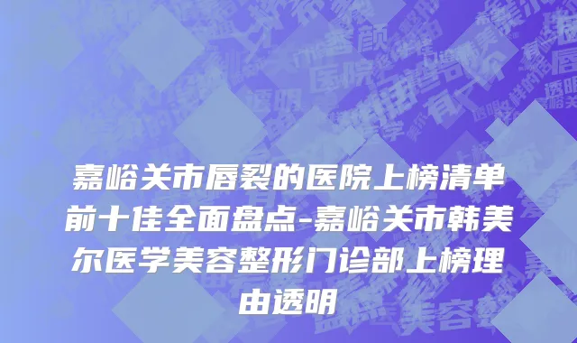 嘉峪关市唇裂的医院上榜清单前十佳全面盘点-嘉峪关市韩美尔医学美容整形门诊部上榜理由透明
