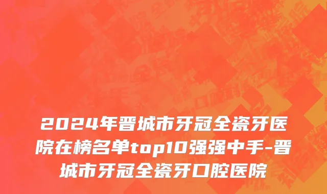2024年晋城市牙冠全瓷牙医院在榜名单top10强强中手-晋城市牙冠全瓷牙口腔医院