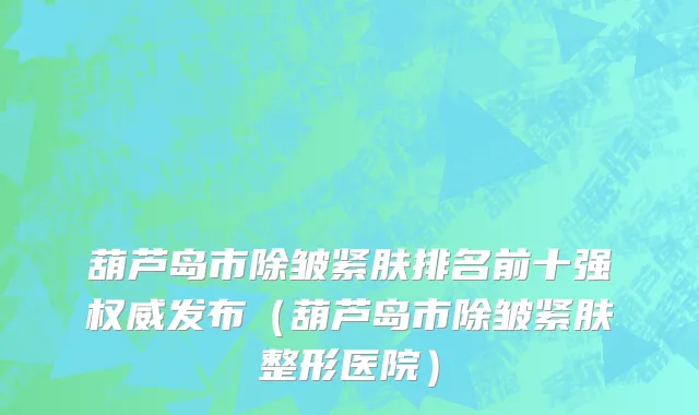 葫芦岛市除皱紧肤排名前十强权威发布（葫芦岛市除皱紧肤整形医院）