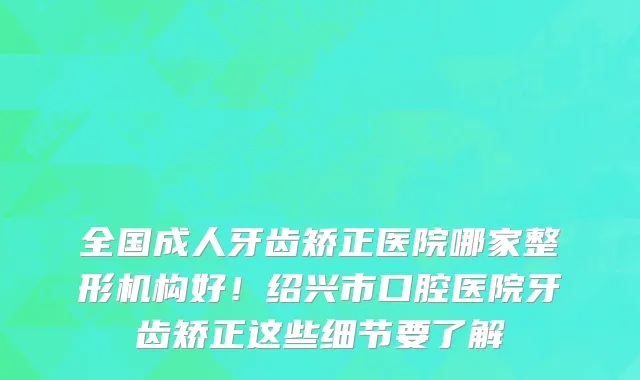 全国成人牙齿矫正医院哪家整形机构好！绍兴市口腔医院牙齿矫正这些细节要了解