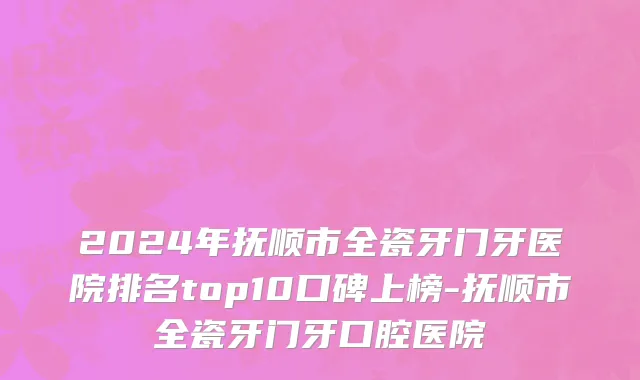 2024年抚顺市全瓷牙门牙医院排名top10口碑上榜-抚顺市全瓷牙门牙口腔医院
