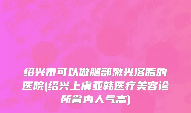 绍兴市可以做腿部激光溶脂的医院(绍兴上虞亚韩医疗美容诊所省内人气高)