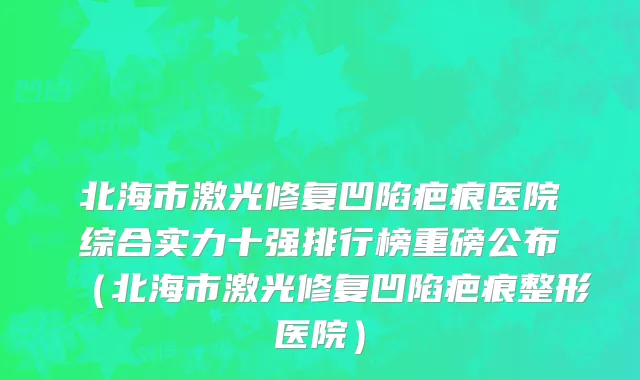 北海市激光修复凹陷疤痕医院综合实力十强排行榜重磅公布（北海市激光修复凹陷疤痕整形医院）