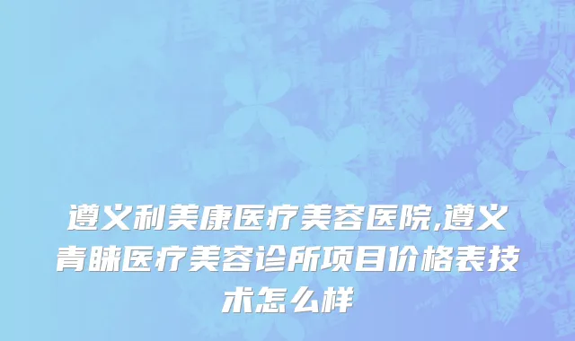 遵义利美康医疗美容医院,遵义青睐医疗美容诊所项目价格表技术怎么样