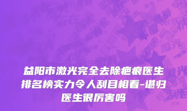 益阳市激光完全去除疤痕医生排名榜实力令人刮目相看-谌归医生很厉害吗