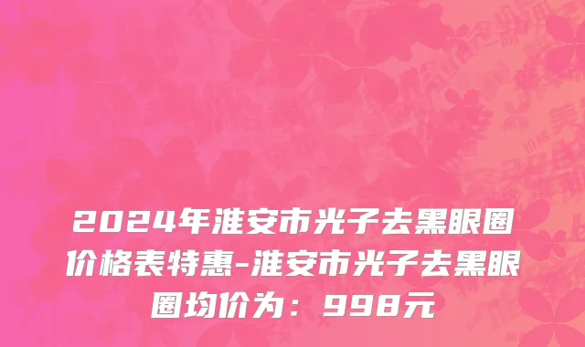 2024年淮安市光子去黑眼圈价格表特惠-淮安市光子去黑眼圈均价为：998元