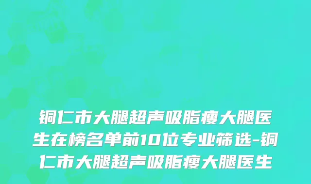 铜仁市大腿超声吸脂瘦大腿医生在榜名单前10位专业筛选-铜仁市大腿超声吸脂瘦大腿医生