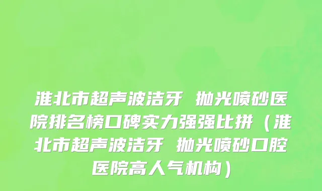 淮北市超声波洁牙 抛光喷砂医院排名榜口碑实力强强比拼（淮北市超声波洁牙 抛光喷砂口腔医院高人气机构）