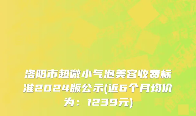 洛阳市超微小气泡美容收费标准2024版公示(近6个月均价为：1239元)