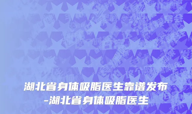 湖北省身体吸脂医生靠谱发布-湖北省身体吸脂医生