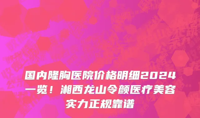 国内隆胸医院价格明细2024一览！湘西龙山令颜医疗美容实力正规靠谱