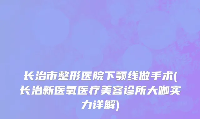 长治市整形医院下颚线做手术(长治新医氧医疗美容诊所大咖实力详解)