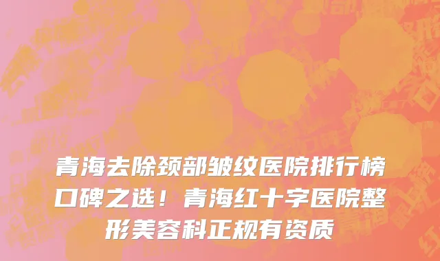 青海去除颈部皱纹医院排行榜口碑之选！青海红十字医院整形美容科正规有资质