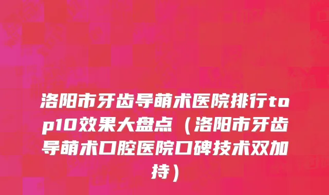 洛阳市牙齿导萌术医院排行top10效果大盘点（洛阳市牙齿导萌术口腔医院口碑技术双加持）